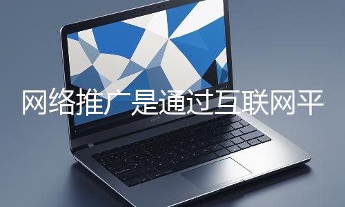 網絡推廣是通過互聯網平臺與技術手段提升品牌知名度、吸引目標用戶并推動業務增長的營銷方式